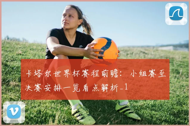卡塔尔世界杯赛程前瞻：小组赛至决赛安排一览看点解析_1