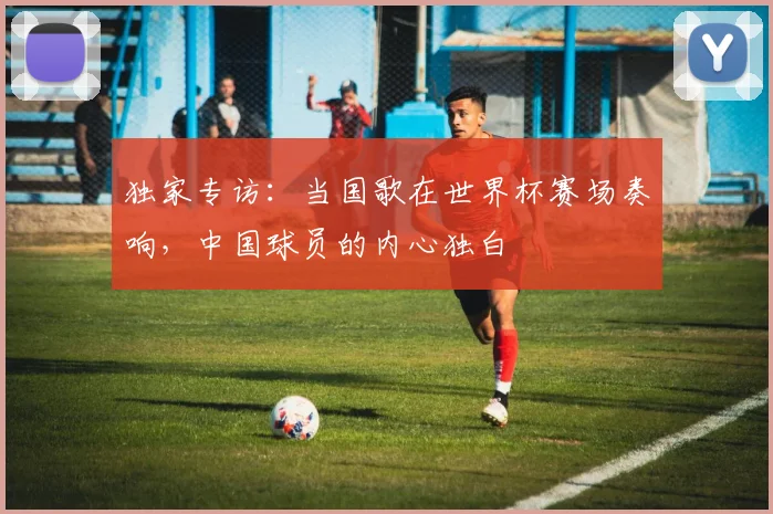 独家专访：当国歌在世界杯赛场奏响，中国球员的内心独白