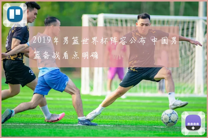 2019年男篮世界杯阵容公布 中国男篮备战看点明确