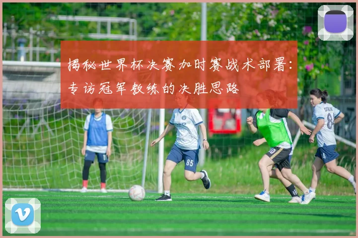 揭秘世界杯决赛加时赛战术部署：专访冠军教练的决胜思路
