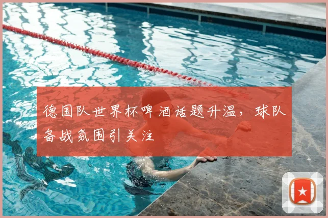 德国队世界杯啤酒话题升温，球队备战氛围引关注