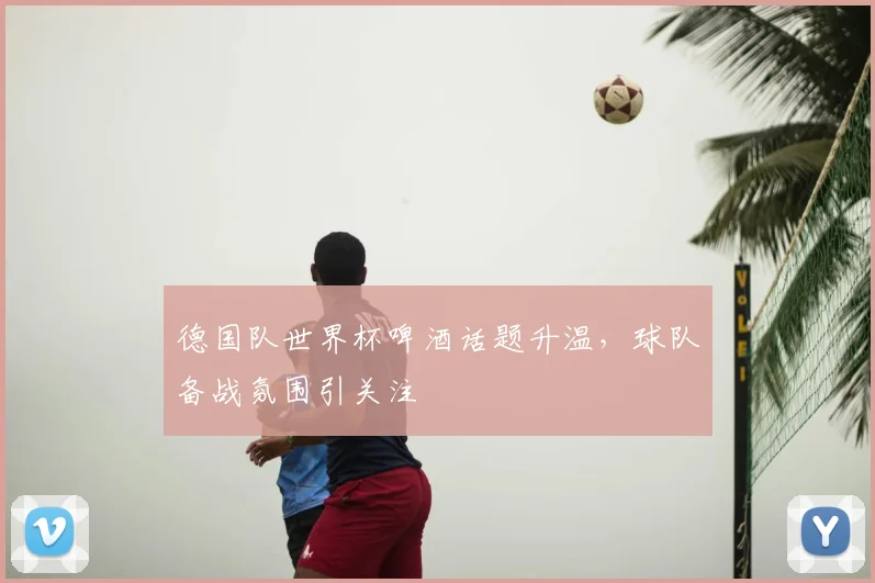 德国队世界杯啤酒话题升温，球队备战氛围引关注