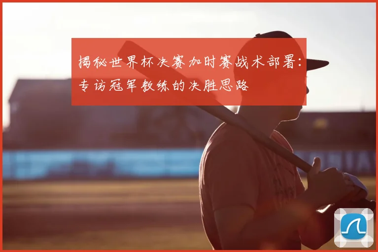 揭秘世界杯决赛加时赛战术部署：专访冠军教练的决胜思路