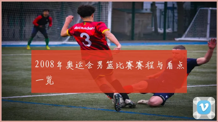 2008年奥运会男篮比赛赛程与看点一览